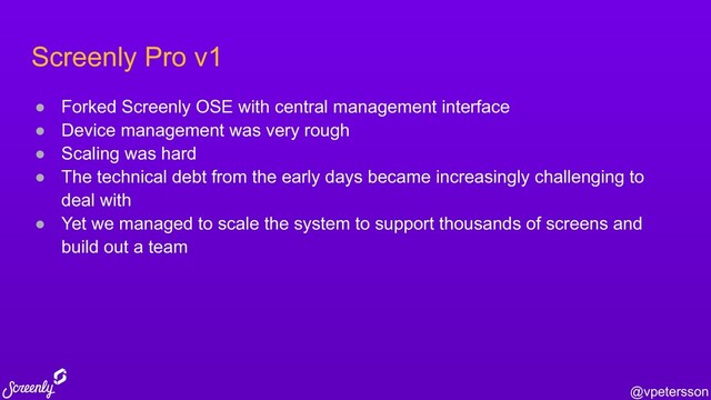 @vpetersson
Screenly Pro v1
● Forked Screenly OSE with central management interface
● Device management was very rough
● Scaling was hard
● The technical debt from the early days became increasingly challenging to
deal with
● Yet we managed to scale the system to support thousands of screens and
build out a team
