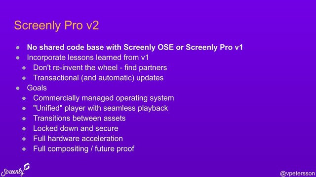 @vpetersson
Screenly Pro v2
● No shared code base with Screenly OSE or Screenly Pro v1
● Incorporate lessons learned from v1
● Don't re-invent the wheel - find partners
● Transactional (and automatic) updates
● Goals
● Commercially managed operating system
● "Unified" player with seamless playback
● Transitions between assets
● Locked down and secure
● Full hardware acceleration
● Full compositing / future proof
