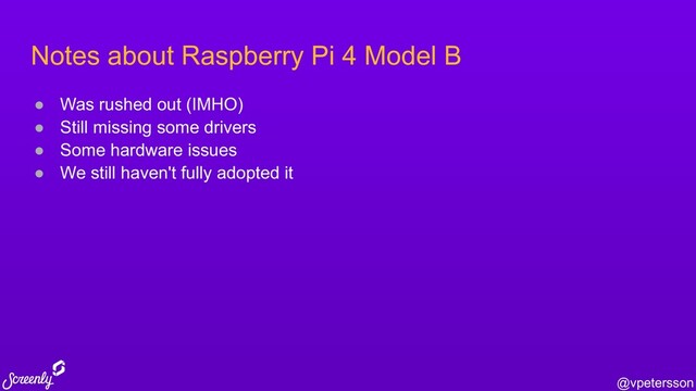 @vpetersson
Notes about Raspberry Pi 4 Model B
● Was rushed out (IMHO)
● Still missing some drivers
● Some hardware issues
● We still haven't fully adopted it
