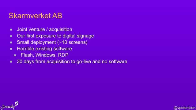 @vpetersson
Skarmverket AB
● Joint venture / acquisition
● Our first exposure to digital signage
● Small deployment (~10 screens)
● Horrible existing software
● Flash, Windows, RDP
● 30 days from acquisition to go-live and no software
