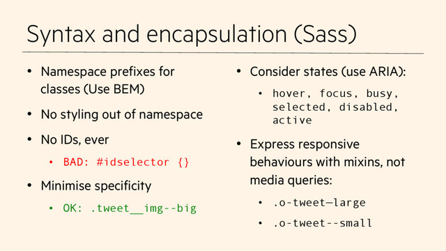 Syntax and encapsulation (Sass)
•  Namespace prefixes for
classes (Use BEM)
•  No styling out of namespace
•  No IDs, ever
•  BAD: #idselector {}
•  Minimise specificity
•  OK: .tweet__img--big
•  Consider states (use ARIA):
•  hover, focus, busy,
selected, disabled,
active
•  Express responsive
behaviours with mixins, not
media queries:
•  .o-tweet—large
•  .o-tweet--small
