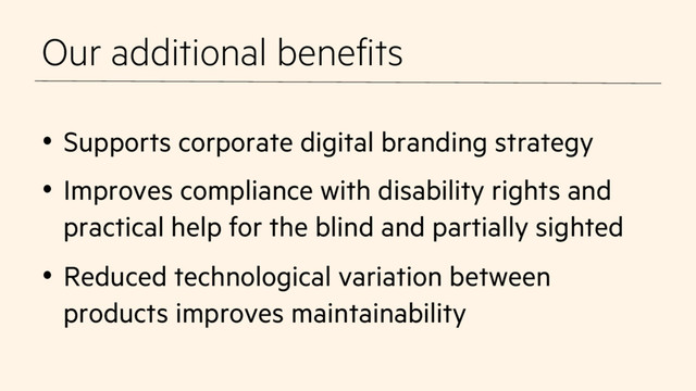 Our additional benefits
•  Supports corporate digital branding strategy
•  Improves compliance with disability rights and
practical help for the blind and partially sighted
•  Reduced technological variation between
products improves maintainability
