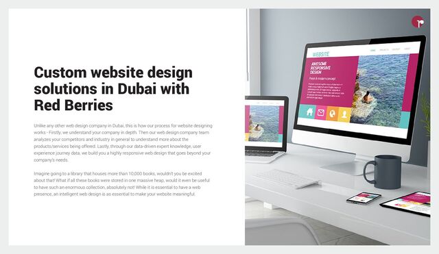 Custom website design
solutions in Dubai with
Red Berries
Unlike any other web design company in Dubai, this is how our process for website designing
works - Firstly, we understand your company in depth. Then our web design company team
analyzes your competitors and industry in general to understand more about the
products/services being offered. Lastly, through our data-driven expert knowledge, user
experience journey data, we build you a highly responsive web design that goes beyond your
company’s needs.
Imagine going to a library that houses more than 10,000 books, wouldn’t you be excited
about that! What if all these books were stored in one massive heap, would it even be useful
to have such an enormous collection, absolutely not! While it is essential to have a web
presence, an intelligent web design is as essential to make your website meaningful.
