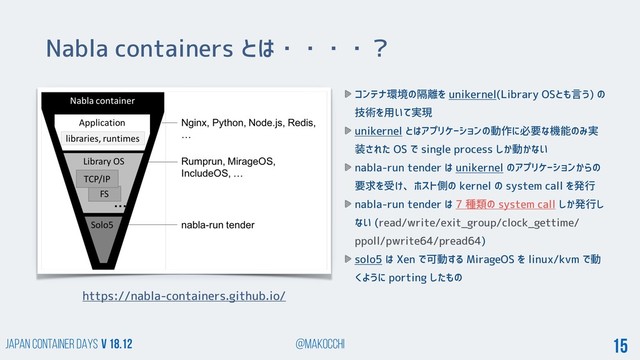Japan Container DAYS v 18.12 @makocchi 15
Nabla containers とは・・・・？
https://nabla-containers.github.io/
コンテナ環境の隔離を unikernel(Library OSとも言う) の
技術を用いて実現
unikernel とはアプリケーションの動作に必要な機能のみ実
装された OS で single process しか動かない
nabla-run tender は unikernel のアプリケーションからの
要求を受け、ホスト側の kernel の system call を発行
nabla-run tender は 7 種類の system call しか発行し
ない (read/write/exit_group/clock_gettime/
ppoll/pwrite64/pread64)
solo5 は Xen で可動する MirageOS を linux/kvm で動
くように porting したもの
