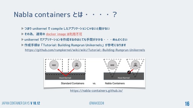 Japan Container DAYS v 18.12 @makocchi 16
Nabla containers とは・・・・？
https://nabla-containers.github.io/
つまり unikernel で compile したアプリケーションじゃないと動かない
その為、通常の docker image は利用不可
unikernel でアプリケーションを作成するのはとても手間がかかる・・・めんどくさい
作成手順は「Tutorial: Building Rumprun Unikernels」が参考になります
https://github.com/rumpkernel/wiki/wiki/Tutorial:-Building-Rumprun-Unikernels
