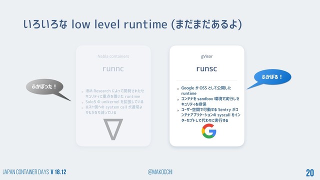 Japan Container DAYS v 18.12 @makocchi 20
Nabla containers
runnc
いろいろな low level runtime (まだまだあるよ)
IBM Research によって開発されたセ
キュリティに重点を置いた runtime
Solo5 の unikernel を拡張している
ホスト側への system call が通常よ
りもかなり減っている
gVisor
runsc
Google が OSS として公開した
runtime
コンテナを sandbox 環境で実行しセ
キュリティを担保
ユーザー空間で可動する Sentry がコ
ンテナアプリケーションの syscall をイン
ターセプトして代わりに実行する
ふかぼる！
ふかぼった！
