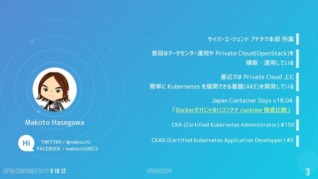 Japan Container DAYS v 18.12 @makocchi 3
サイバーエージェント アドテク本部 所属
普段はデータセンター運用や Private Cloud(OpenStack)を
構築・運用している
最近では Private Cloud 上に
簡単に Kubernetes を展開できる基盤(AKE)を開発している
CKA (Certified Kubernetes Administrator) #150
CKAD (Certified Kubernetes Application Developper) #5
Japan Container Days v18.04
「Dockerだけじゃないコンテナ runtime 徹底比較」
TWITTER / @makocchi
Makoto Hasegawa
FACEBOOK / makocchi0923
