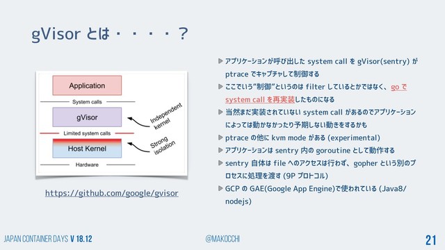 Japan Container DAYS v 18.12 @makocchi 21
gVisor とは・・・・？
https://github.com/google/gvisor
アプリケーションが呼び出した system call を gVisor(sentry) が
ptrace でキャプチャして制御する
ここでいう”制御”というのは filter しているとかではなく、go で
system call を再実装したものになる
当然まだ実装されていない system call があるのでアプリケーション
によっては動かなかったり予期しない動きをするかも
ptrace の他に kvm mode がある (experimental)
アプリケーションは sentry 内の goroutine として動作する
sentry 自体は file へのアクセスは行わず、gopher という別のプ
ロセスに処理を渡す (9P プロトコル)
GCP の GAE(Google App Engine)で使われている (Java8/
nodejs)
