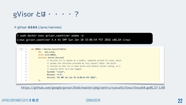 Japan Container DAYS v 18.12 @makocchi 22
gVisor とは・・・・？
gVisor あるある (/proc/version)
$ sudo docker exec gvisor_caontiner uname -a
Linux gvisor_caontiner 4.4 #1 SMP Sun Jan 10 15:06:54 PST 2016 x86_64 Linux
https://github.com/google/gvisor/blob/master/pkg/sentry/syscalls/linux/linux64.go#L37-L48

