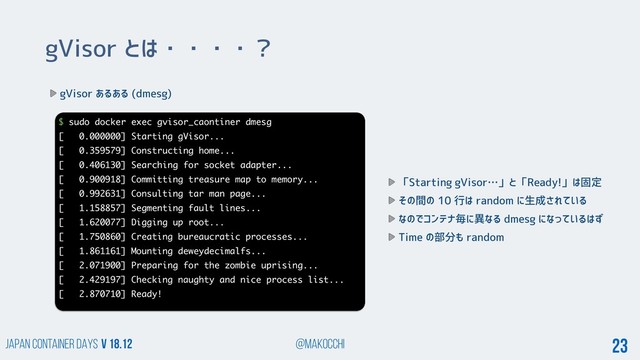 Japan Container DAYS v 18.12 @makocchi 23
gVisor とは・・・・？
gVisor あるある (dmesg)
$ sudo docker exec gvisor_caontiner dmesg
[ 0.000000] Starting gVisor...
[ 0.359579] Constructing home...
[ 0.406130] Searching for socket adapter...
[ 0.900918] Committing treasure map to memory...
[ 0.992631] Consulting tar man page...
[ 1.158857] Segmenting fault lines...
[ 1.620077] Digging up root...
[ 1.750860] Creating bureaucratic processes...
[ 1.861161] Mounting deweydecimalfs...
[ 2.071900] Preparing for the zombie uprising...
[ 2.429197] Checking naughty and nice process list...
[ 2.870710] Ready!
「Starting gVisor…」と「Ready!」は固定
その間の 10 行は random に生成されている
なのでコンテナ毎に異なる dmesg になっているはず
Time の部分も random
