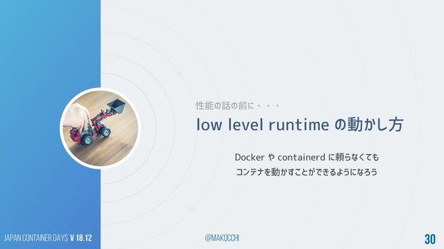 Japan Container DAYS v 18.12 @makocchi 30
low level runtime の動かし方
Docker や containerd に頼らなくても
コンテナを動かすことができるようになろう
性能の話の前に・・・
