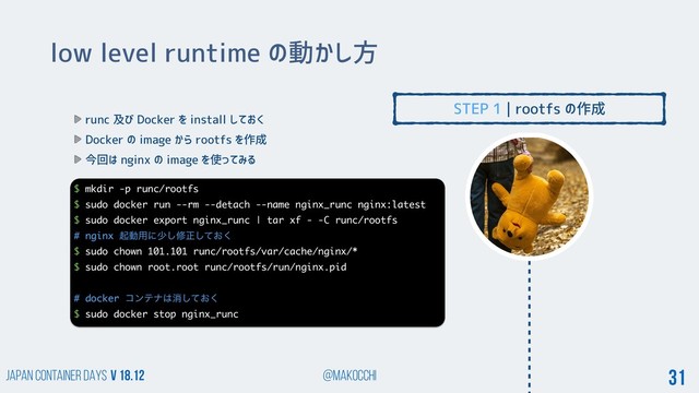 Japan Container DAYS v 18.12 @makocchi 31
low level runtime の動かし方
runc 及び Docker を install しておく
Docker の image から rootfs を作成
今回は nginx の image を使ってみる
STEP 1 | rootfs の作成
$ mkdir -p runc/rootfs
$ sudo docker run --rm --detach --name nginx_runc nginx:latest
$ sudo docker export nginx_runc | tar xf - -C runc/rootfs
# nginx ىಈ༻ʹগ͠मਖ਼͓ͯ͘͠
$ sudo chown 101.101 runc/rootfs/var/cache/nginx/*
$ sudo chown root.root runc/rootfs/run/nginx.pid
# docker ίϯςφ͸ফ͓ͯ͘͠
$ sudo docker stop nginx_runc
