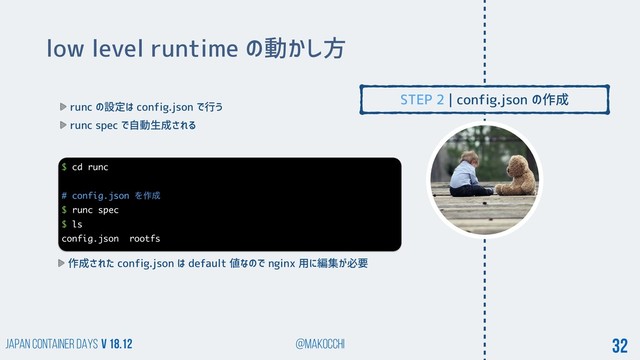 Japan Container DAYS v 18.12 @makocchi 32
low level runtime の動かし方
runc の設定は config.json で行う
runc spec で自動生成される
$ cd runc
# config.json Λ࡞੒
$ runc spec
$ ls
config.json rootfs
作成された config.json は default 値なので nginx 用に編集が必要
STEP 2 | config.json の作成
