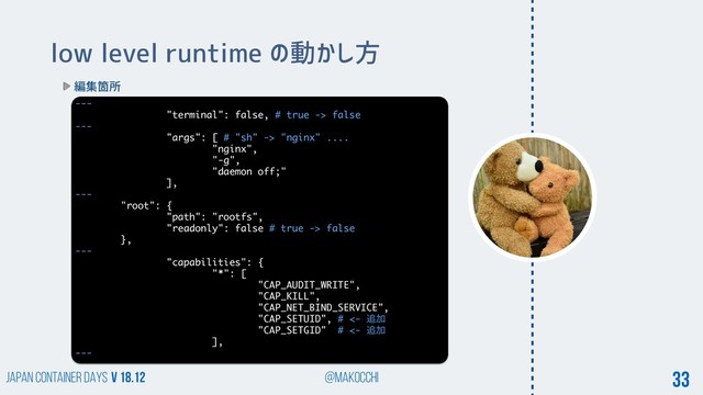 Japan Container DAYS v 18.12 @makocchi 33
low level runtime の動かし方
編集箇所
---
"terminal": false, # true -> false
---
"args": [ # "sh" -> "nginx" ....
"nginx",
"-g",
"daemon off;"
],
---
"root": {
"path": "rootfs",
"readonly": false # true -> false
},
---
"capabilities": {
"*": [
"CAP_AUDIT_WRITE",
"CAP_KILL",
"CAP_NET_BIND_SERVICE",
"CAP_SETUID", # <- ௥Ճ
"CAP_SETGID" # <- ௥Ճ
],
---
