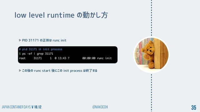 Japan Container DAYS v 18.12 @makocchi 35
low level runtime の動かし方
PID 31171 の正体は runc init
# pid 31171 ͸ init process
$ ps -ef | grep 31171
root 31171 1 0 13:43 ? 00:00:00 runc init
この後の runc start 後にこの init process は終了する
