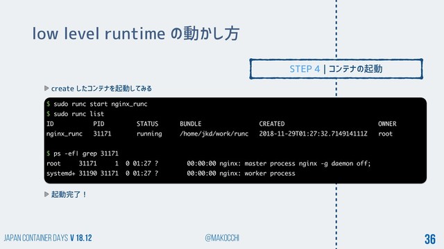 Japan Container DAYS v 18.12 @makocchi 36
low level runtime の動かし方
create したコンテナを起動してみる
$ sudo runc start nginx_runc
$ sudo runc list
ID PID STATUS BUNDLE CREATED OWNER
nginx_runc 31171 running /home/jkd/work/runc 2018-11-29T01:27:32.714914111Z root
$ ps -ef| grep 31171
root 31171 1 0 01:27 ? 00:00:00 nginx: master process nginx -g daemon off;
systemd+ 31190 31171 0 01:27 ? 00:00:00 nginx: worker process
起動完了！
STEP 4 | コンテナの起動
