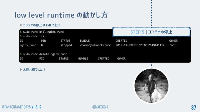 Japan Container DAYS v 18.12 @makocchi 37
low level runtime の動かし方
コンテナの停止は kill で行う
$ sudo runc kill nginx_runc
$ sudo runc list
ID PID STATUS BUNDLE CREATED OWNER
nginx_runc 0 stopped /home/jkd/work/runc 2018-11-29T01:27:32.714914111Z root
$ sudo runc delete nginx_runc
ID PID STATUS BUNDLE CREATED OWNER
お疲れ様でした！
STEP 5 | コンテナの停止

