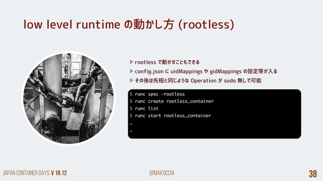 Japan Container DAYS v 18.12 @makocchi 38
low level runtime の動かし方 (rootless)
rootless で動かすこともできる
config.json に uidMappings や gidMappings の設定等が入る
その後は先程と同じような Operation が sudo 無しで可能
$ runc spec —rootless
$ runc create rootless_container
$ runc list
$ runc start rootless_container
…
…
