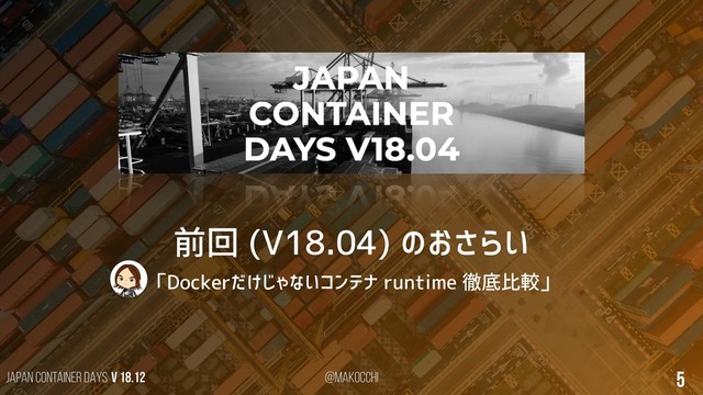 Japan Container DAYS v 18.12 @makocchi 5
前回 (V18.04) のおさらい
「Dockerだけじゃないコンテナ runtime 徹底比較」
