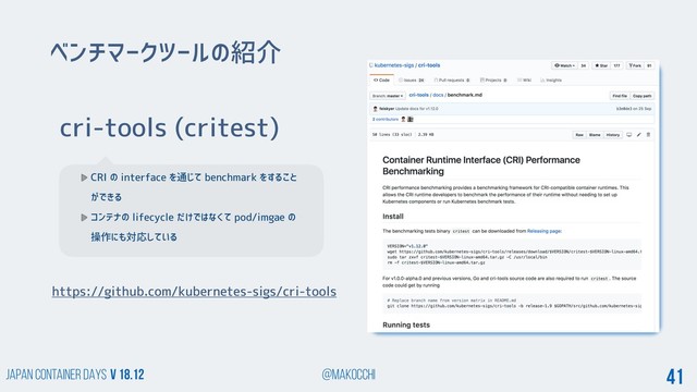 Japan Container DAYS v 18.12 @makocchi 41
cri-tools (critest)
CRI の interface を通じて benchmark をすること
ができる
コンテナの lifecycle だけではなくて pod/imgae の
操作にも対応している
ベンチマークツールの紹介
https://github.com/kubernetes-sigs/cri-tools
