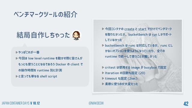 Japan Container DAYS v 18.12 @makocchi 42
結局自作しちゃった
やっぱこれが一番
今回は low level runtime を動かす際に皆さんが
もっとも使うことになるであろう Docker の client で
の操作時間を runtime 別に計測
と言っても単なる shell script
ベンチマークツールの紹介
今回コンテナの create と start で分けてベンチマーク
を取りたかったが、bucketbench は run しかサポート
していなかった
bucketbench は runc は対応しているが、runc にし
かないオプションを使うようになっていたり、全ての
runtime で統一して使うことが難しかった
critest は使用する image が busybox で固定
Iteration の回数も固定 (20)
timeout も固定 (2sec)
柔軟に使うのが大変だった
