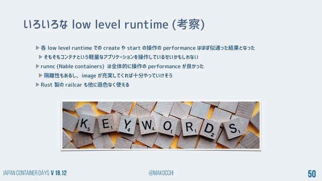 Japan Container DAYS v 18.12 @makocchi 50
いろいろな low level runtime (考察)
各 low level runtime での create や start の操作の performance はほぼ似通った結果となった
そもそもコンテナという軽量なアプリケーションを操作しているせいかもしれない
runnc (Nable containers) は全体的に操作の performance が良かった
隔離性もあるし、image が充実してくれば十分やっていけそう
Rust 製の railcar も他に遜色なく使える
