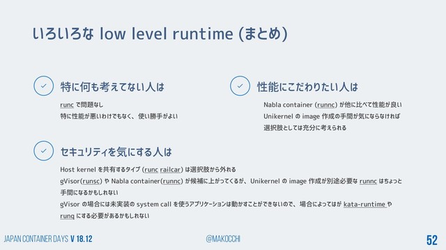 Japan Container DAYS v 18.12 @makocchi 52
特に何も考えてない人は
セキュリティを気にする人は
性能にこだわりたい人は
いろいろな low level runtime (まとめ)
runc で問題なし
特に性能が悪いわけでもなく、使い勝手がよい
Nabla container (runnc) が他に比べて性能が良い
Unikernel の image 作成の手間が気にならなければ
選択肢としては充分に考えられる
Host kernel を共有するタイプ (runc railcar) は選択肢から外れる
gVisor(runsc) や Nabla container(runnc) が候補に上がってくるが、Unikernel の image 作成が別途必要な runnc はちょっと
手間になるかもしれない
gVisor の場合には未実装の system call を使うアプリケーションは動かすことができないので、場合によってはが kata-runtime や
runq にする必要があるかもしれない
