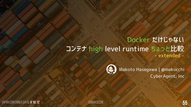 Japan Container DAYS v 18.12 @makocchi 55
Docker だけじゃない
コンテナ high level runtime ちょっと比較
Makoto Hasegawa | @makocchi
CyberAgent, Inc
- extended -
