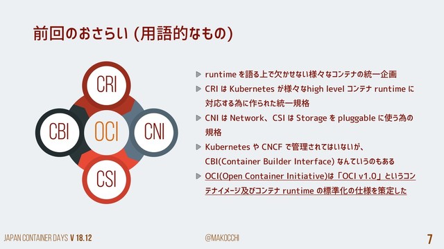 Japan Container DAYS v 18.12 @makocchi 7
OCI
前回のおさらい (用語的なもの)
CRI
CNI
CSI
CBI
runtime を語る上で欠かせない様々なコンテナの統一企画
CRI は Kubernetes が様々なhigh level コンテナ runtime に
対応する為に作られた統一規格
CNI は Network、CSI は Storage を pluggable に使う為の
規格
Kubernetes や CNCF で管理されてはいないが、
CBI(Container Builder Interface) なんていうのもある
OCI(Open Container Initiative)は「OCI v1.0」というコン
テナイメージ及びコンテナ runtime の標準化の仕様を策定した

