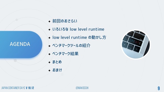 Japan Container DAYS v 18.12 @makocchi 9
AGENDA
前回のおさらい
いろいろな low level runtime
low level runtime の動かし方
ベンチマークツールの紹介
ベンチマーク結果
まとめ
おまけ
