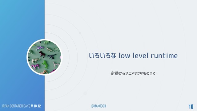 Japan Container DAYS v 18.12 @makocchi 10
いろいろな low level runtime
定番からマニアックなものまで
