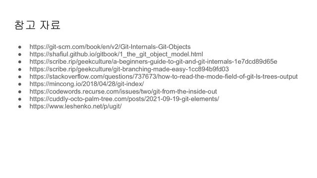 참고 자료
● https://git-scm.com/book/en/v2/Git-Internals-Git-Objects
● https://shafiul.github.io/gitbook/1_the_git_object_model.html
● https://scribe.rip/geekculture/a-beginners-guide-to-git-and-git-internals-1e7dcd89d65e
● https://scribe.rip/geekculture/git-branching-made-easy-1cc894b9fd03
● https://stackoverflow.com/questions/737673/how-to-read-the-mode-field-of-git-ls-trees-output
● https://mincong.io/2018/04/28/git-index/
● https://codewords.recurse.com/issues/two/git-from-the-inside-out
● https://cuddly-octo-palm-tree.com/posts/2021-09-19-git-elements/
● https://www.leshenko.net/p/ugit/
