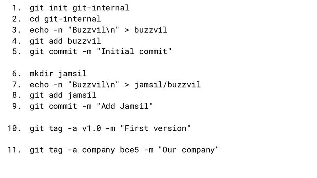 1. git init git-internal
2. cd git-internal
3. echo -n "Buzzvil\n" > buzzvil
4. git add buzzvil
5. git commit -m "Initial commit"
6. mkdir jamsil
7. echo -n "Buzzvil\n" > jamsil/buzzvil
8. git add jamsil
9. git commit -m "Add Jamsil"
10. git tag -a v1.0 -m "First version"
11. git tag -a company bce5 -m "Our company"
