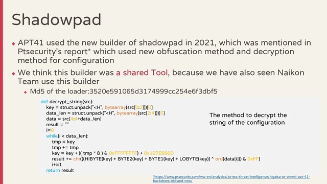Shadowpad
◆
APT41 used the new builder of shadowpad in 2021, which was mentioned in
Ptsecurity’s report* which used new obfuscation method and decryption
method for configuration
◆
We think this builder was a shared Tool, because we have also seen Naikon
Team use this builder
◆
Md5 of the loader:3520e591065d3174999cc254e6f3dbf5
37
def decrypt_string(src):
key = struct.unpack("