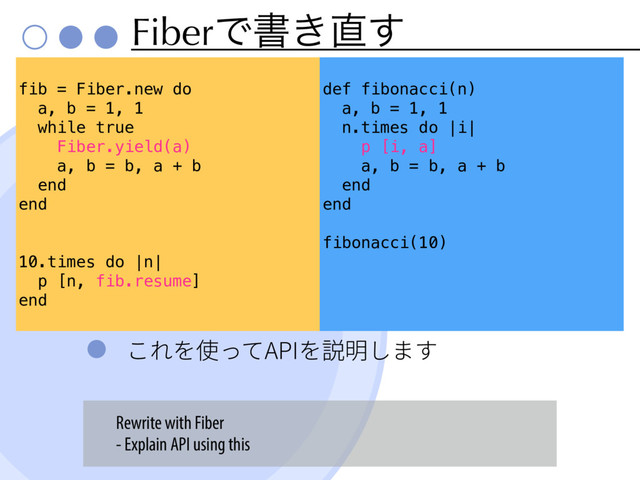 FiberͰॻ͖௚͢
ֿ׸׾⢪׏ג"1*׾铡僇׃תׅ
fib = Fiber.new do
a, b = 1, 1
while true
Fiber.yield(a)
a, b = b, a + b
end
end
10.times do |n|
p [n, fib.resume]
end
def fibonacci(n)
a, b = 1, 1
n.times do |i|
p [i, a]
a, b = b, a + b
end
end
fibonacci(10)
Rewrite with Fiber
- Explain API using this
