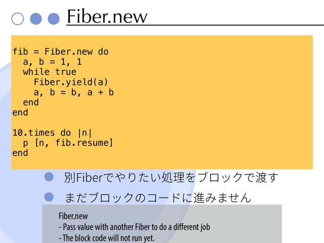 Fiber.new
ⴽ'JCFSדװ׶׋ְⳢ椚׾ـٗحؙד床ׅ
ת׌ـٗحؙך؝٦سח鹌׫תׇ׿
fib = Fiber.new do
a, b = 1, 1
while true
Fiber.yield(a)
a, b = b, a + b
end
end
10.times do |n|
p [n, fib.resume]
end
Fiber.new
- Pass value with another Fiber to do a diﬀerent job
- The block code will not run yet.

