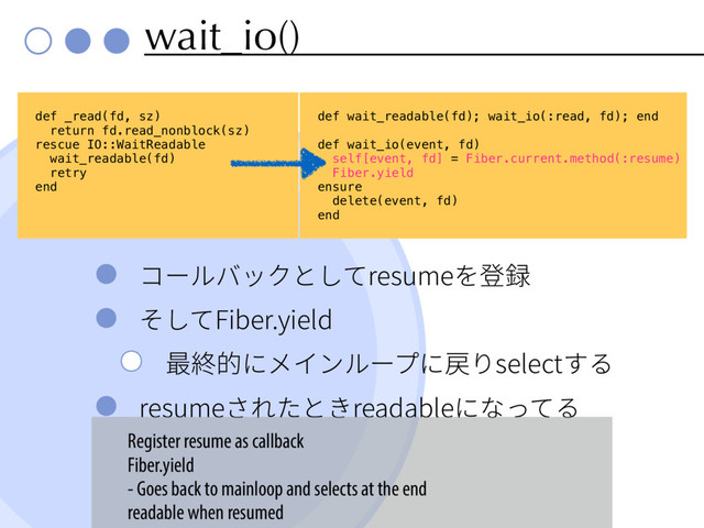 wait_io()
؝٦ٕغحؙה׃גSFTVNF׾涫ꐮ
׉׃ג'JCFSZJFME
剑穄涸חً؎ٕٝ٦فח䨱׶TFMFDUׅ׷
SFTVNFׁ׸׋הֹSFBEBCMFחז׏ג׷
def _read(fd, sz)
return fd.read_nonblock(sz)
rescue IO::WaitReadable
wait_readable(fd)
retry
end
def wait_readable(fd); wait_io(:read, fd); end
def wait_io(event, fd)
self[event, fd] = Fiber.current.method(:resume)
Fiber.yield
ensure
delete(event, fd)
end
Register resume as callback
Fiber.yield
- Goes back to mainloop and selects at the end
readable when resumed
