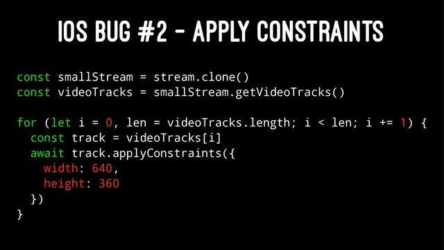IOS BUG #2 - APPLY CONSTRAINTS
const smallStream = stream.clone()
const videoTracks = smallStream.getVideoTracks()
for (let i = 0, len = videoTracks.length; i < len; i += 1) {
const track = videoTracks[i]
await track.applyConstraints({
width: 640,
height: 360
})
}
