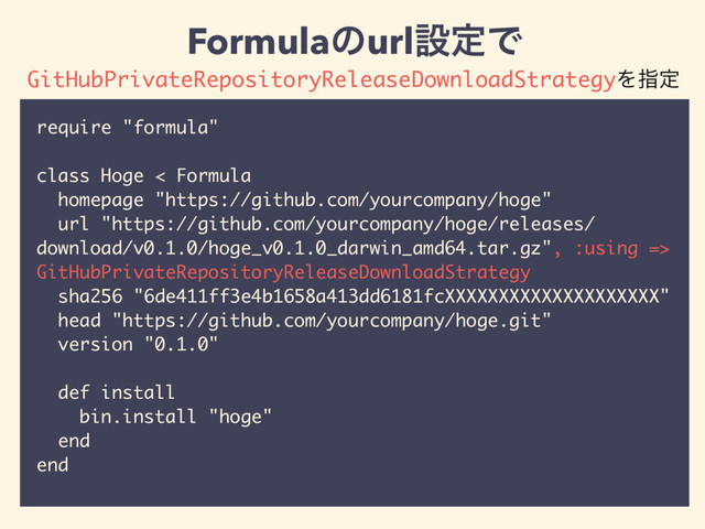 require "formula"
class Hoge < Formula
homepage "https://github.com/yourcompany/hoge"
url "https://github.com/yourcompany/hoge/releases/
download/v0.1.0/hoge_v0.1.0_darwin_amd64.tar.gz", :using =>
GitHubPrivateRepositoryReleaseDownloadStrategy
sha256 "6de411ff3e4b1658a413dd6181fcXXXXXXXXXXXXXXXXXXXX"
head "https://github.com/yourcompany/hoge.git"
version "0.1.0"
def install
bin.install "hoge"
end
end
FormulaͷurlઃఆͰ
GitHubPrivateRepositoryReleaseDownloadStrategyΛࢦఆ
