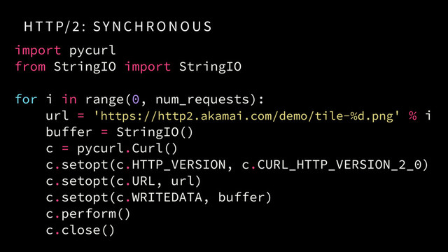 H T T P/ 2 : SY N C H R O N O US
import pycurl
from StringIO import StringIO
for i in range(0, num_requests):
url = 'https://http2.akamai.com/demo/tile-%d.png' % i
buffer = StringIO()
c = pycurl.Curl()
c.setopt(c.HTTP_VERSION, c.CURL_HTTP_VERSION_2_0)
c.setopt(c.URL, url)
c.setopt(c.WRITEDATA, buffer)
c.perform()
c.close()

