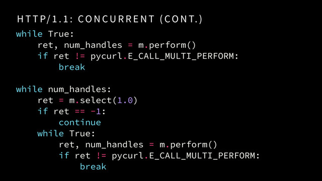 H T T P/ 1 . 1 : CO N CU R R E N T ( CO N T. )
while True:
ret, num_handles = m.perform()
if ret != pycurl.E_CALL_MULTI_PERFORM:
break
while num_handles:
ret = m.select(1.0)
if ret == -1:
continue
while True:
ret, num_handles = m.perform()
if ret != pycurl.E_CALL_MULTI_PERFORM:
break
