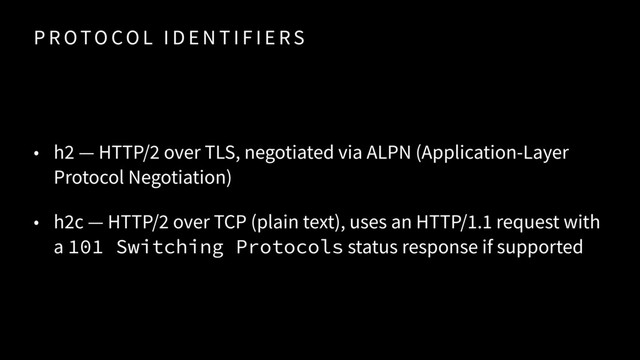 P R OTO CO L I D E N T I F I E RS
• h2 — HTTP/2 over TLS, negotiated via ALPN (Application-Layer
Protocol Negotiation)
• h2c — HTTP/2 over TCP (plain text), uses an HTTP/1.1 request with
a 101 Switching Protocols status response if supported
