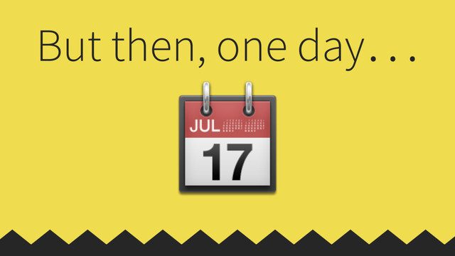 But then, one day…

