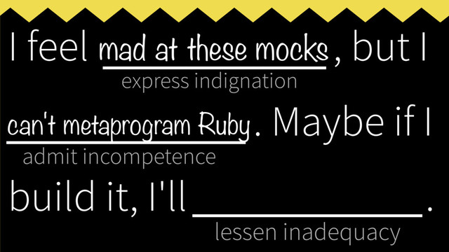 express indignation
admit incompetence
lessen inadequacy
I feel ___________, but I
____________
. Maybe if I
build it, I'll _____________
.
mad at these mocks
can't metaprogram Ruby

