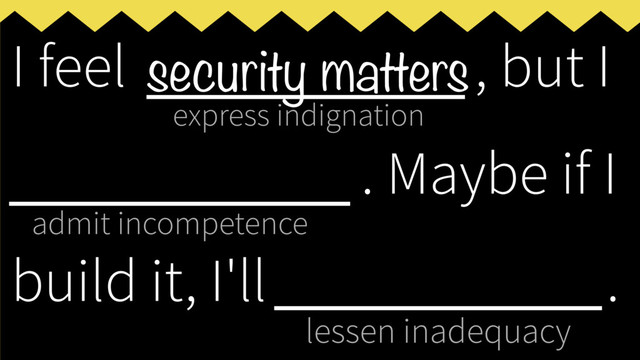 express indignation
admit incompetence
lessen inadequacy
I feel ___________, but I
____________
. Maybe if I
build it, I'll _____________
.
security matters
