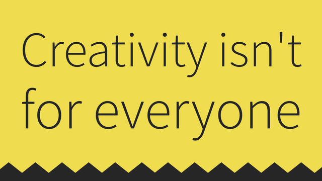 Creativity isn't
for everyone
