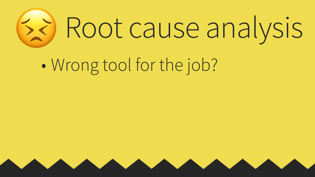 Root cause analysis
• Wrong tool for the job?
