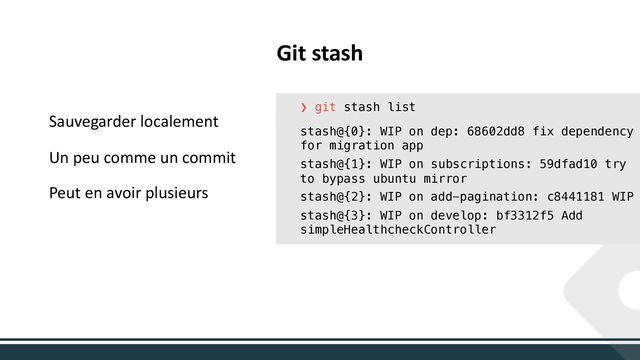 Sauvegarder localement
Un peu comme un commit
Peut en avoir plusieurs
Git stash
❯ git stash list
stash@{0}: WIP on dep: 68602dd8 fix dependency
for migration app
stash@{1}: WIP on subscriptions: 59dfad10 try
to bypass ubuntu mirror
stash@{2}: WIP on add-pagination: c8441181 WIP
stash@{3}: WIP on develop: bf3312f5 Add
simpleHealthcheckController
