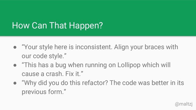 @maltzj
● “Your style here is inconsistent. Align your braces with
our code style.”
● “This has a bug when running on Lollipop which will
cause a crash. Fix it.”
● “Why did you do this refactor? The code was better in its
previous form.”
How Can That Happen?
