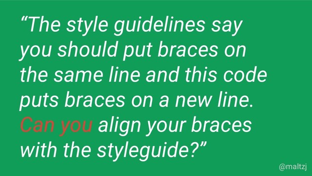 @maltzj
“The style guidelines say
you should put braces on
the same line and this code
puts braces on a new line.
Can you align your braces
with the styleguide?”
